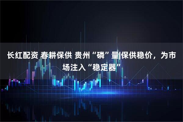 长红配资 春耕保供 贵州“磷”量|保供稳价，为市场注入“稳定器”