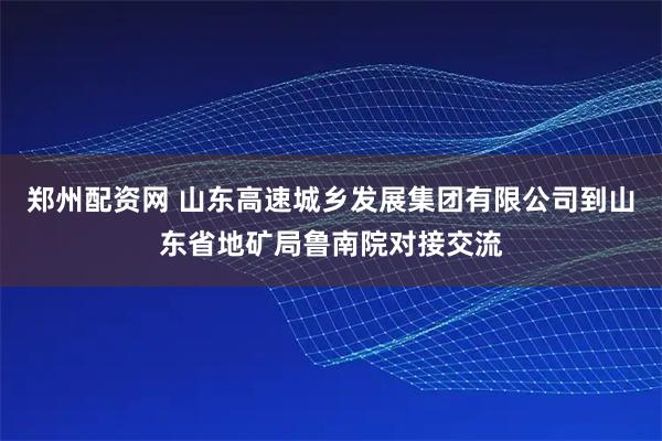 郑州配资网 山东高速城乡发展集团有限公司到山东省地矿局鲁南院对接交流