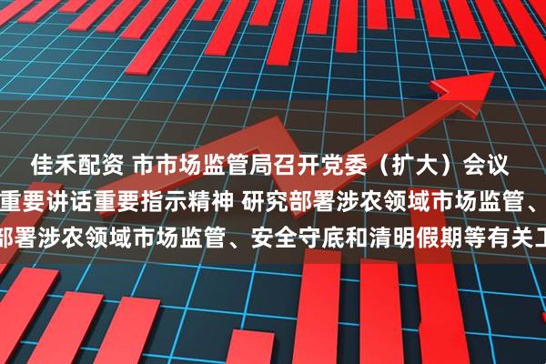 佳禾配资 市市场监管局召开党委（扩大）会议 传达学习习近平总书记重要讲话重要指示精神 研究部署涉农领域市场监管、安全守底和清明假期等有关工作
