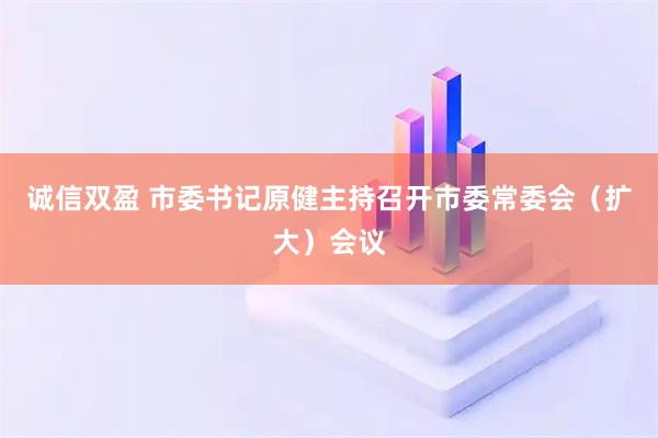 诚信双盈 市委书记原健主持召开市委常委会（扩大）会议
