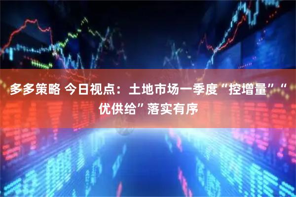 多多策略 今日视点：土地市场一季度“控增量”“优供给”落实有序