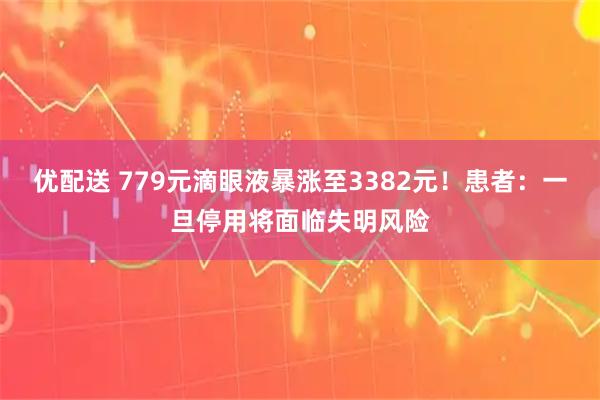 优配送 779元滴眼液暴涨至3382元！患者：一旦停用将面临失明风险